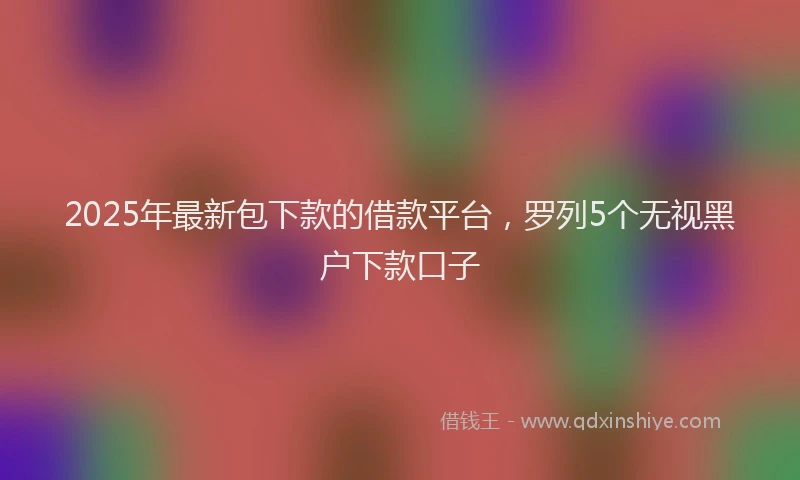 2025年最新包下款的借款平台，罗列5个无视黑户下款口子