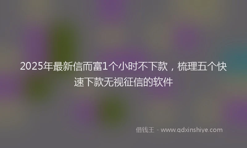 2025年最新信而富1个小时不下款，梳理五个快速下款无视征信的软件
