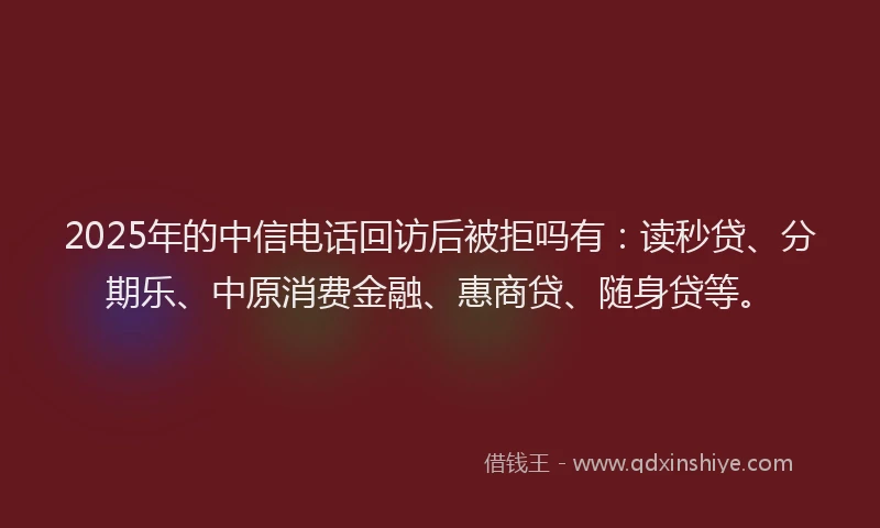 2025年的中信电话回访后被拒吗有：读秒贷、分期乐、中原消费金融、惠商贷、随身贷等。