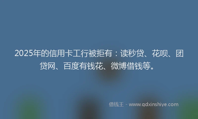 2025年的信用卡工行被拒有：读秒贷、花呗、团贷网、百度有钱花、微博借钱等。