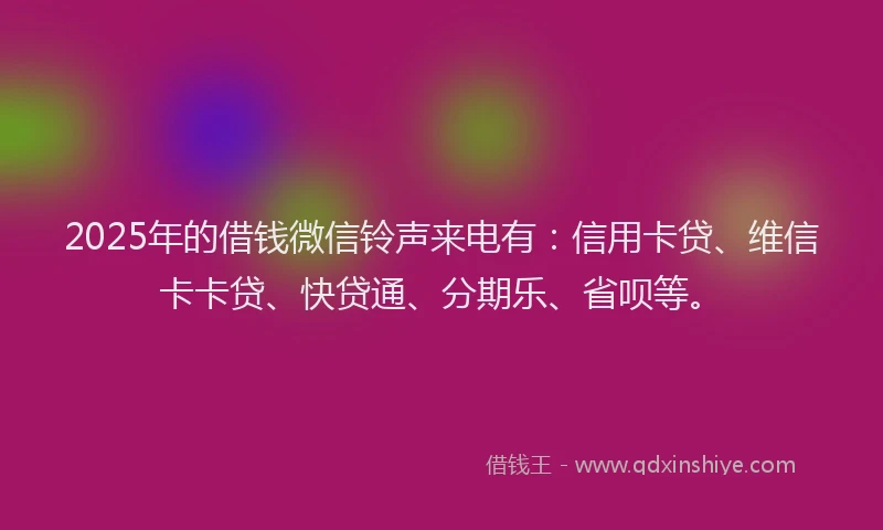2025年的借钱微信铃声来电有：信用卡贷、维信卡卡贷、快贷通、分期乐、省呗等。