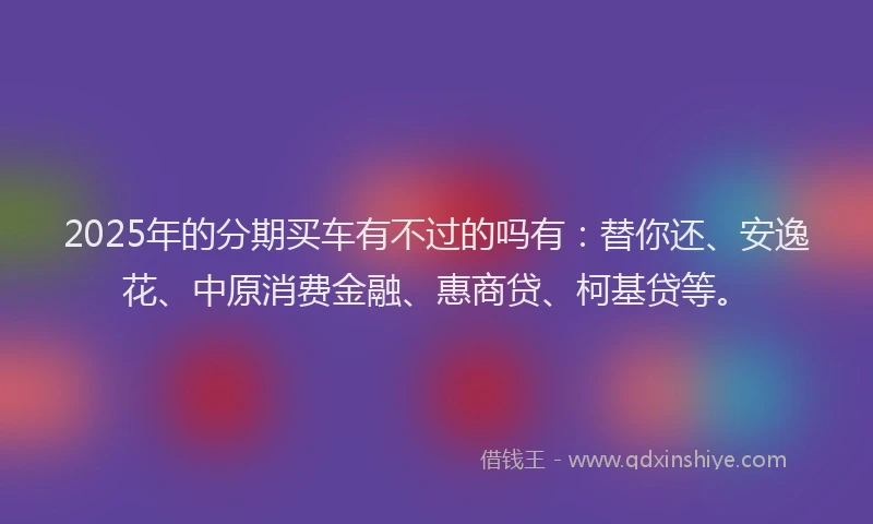 2025年的分期买车有不过的吗有：替你还、安逸花、中原消费金融、惠商贷、柯基贷等。