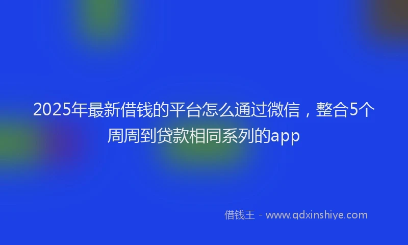 2025年最新借钱的平台怎么通过微信，整合5个周周到贷款相同系列的app