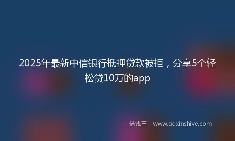 2025年最新中信银行抵押贷款被拒，分享5个轻松贷10万的app