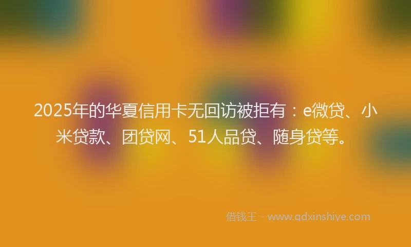 2025年的华夏信用卡无回访被拒有：e微贷、小米贷款、团贷网、51人品贷、随身贷等。