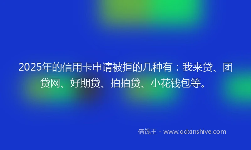 2025年的信用卡申请被拒的几种有：我来贷、团贷网、好期贷、拍拍贷、小花钱包等。