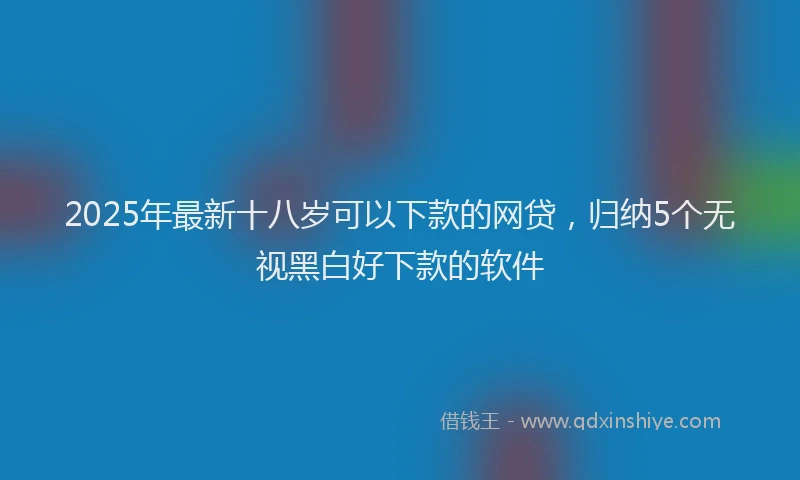 2025年最新十八岁可以下款的网贷，归纳5个无视黑白好下款的软件