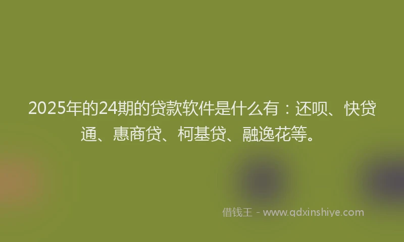 2025年的24期的贷款软件是什么有：还呗、快贷通、惠商贷、柯基贷、融逸花等。