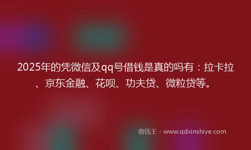2025年的凭微信及qq号借钱是真的吗有：拉卡拉、京东金融、花呗、功夫贷、微粒贷等。