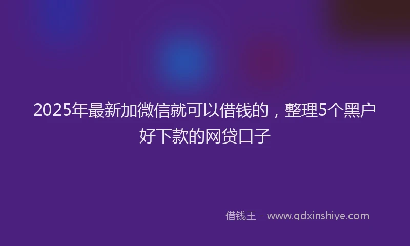 2025年最新加微信就可以借钱的，整理5个黑户好下款的网贷口子