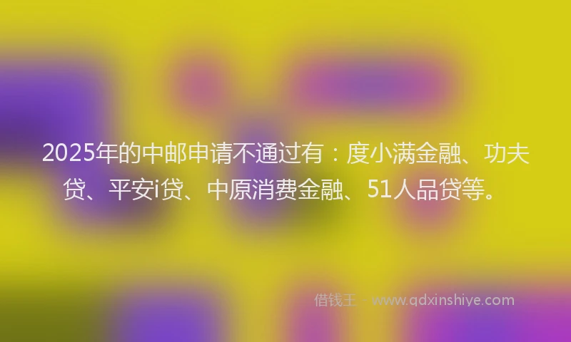 2025年的中邮申请不通过有：度小满金融、功夫贷、平安i贷、中原消费金融、51人品贷等。