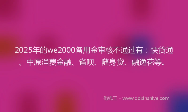 2025年的we2000备用金审核不通过有：快贷通、中原消费金融、省呗、随身贷、融逸花等。
