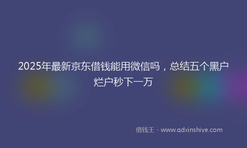 2025年最新京东借钱能用微信吗，总结五个黑户烂户秒下一万