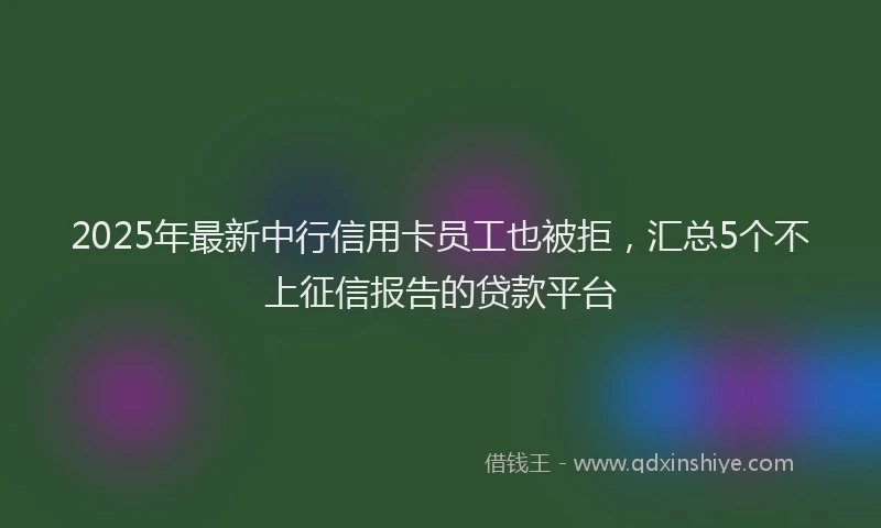 2025年最新中行信用卡员工也被拒，汇总5个不上征信报告的贷款平台