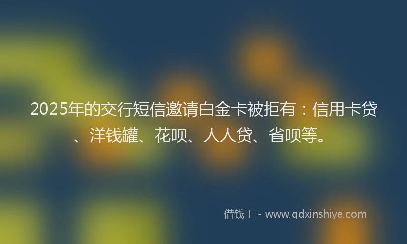 2025年的交行短信邀请白金卡被拒有：信用卡贷、洋钱罐、花呗、人人贷、省呗等。