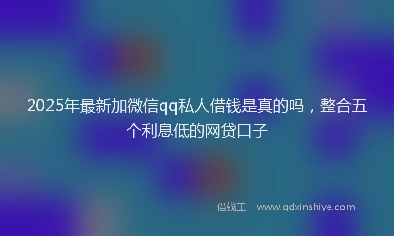 2025年最新加微信qq私人借钱是真的吗，整合五个利息低的网贷口子