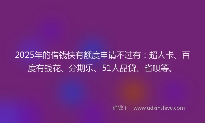 2025年的借钱快有额度申请不过有：超人卡、百度有钱花、分期乐、51人品贷、省呗等。