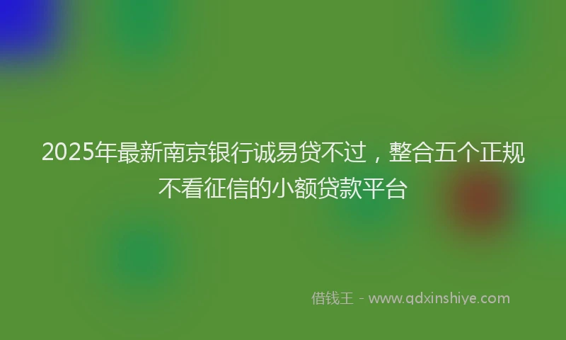 2025年最新南京银行诚易贷不过，整合五个正规不看征信的小额贷款平台