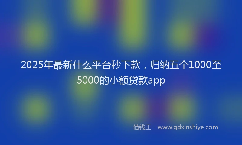 2025年最新什么平台秒下款，归纳五个1000至5000的小额贷款app