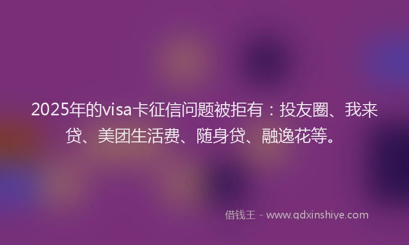 2025年的visa卡征信问题被拒有：投友圈、我来贷、美团生活费、随身贷、融逸花等。