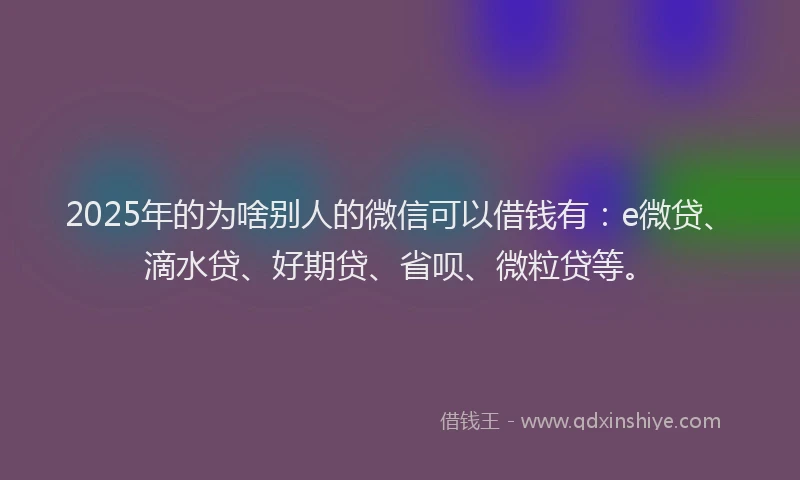 2025年的为啥别人的微信可以借钱有：e微贷、滴水贷、好期贷、省呗、微粒贷等。