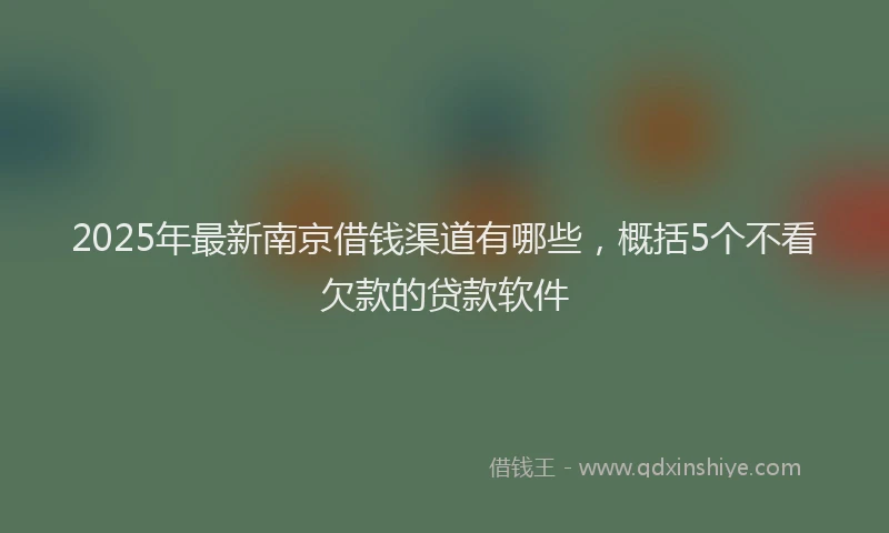 2025年最新南京借钱渠道有哪些，概括5个不看欠款的贷款软件