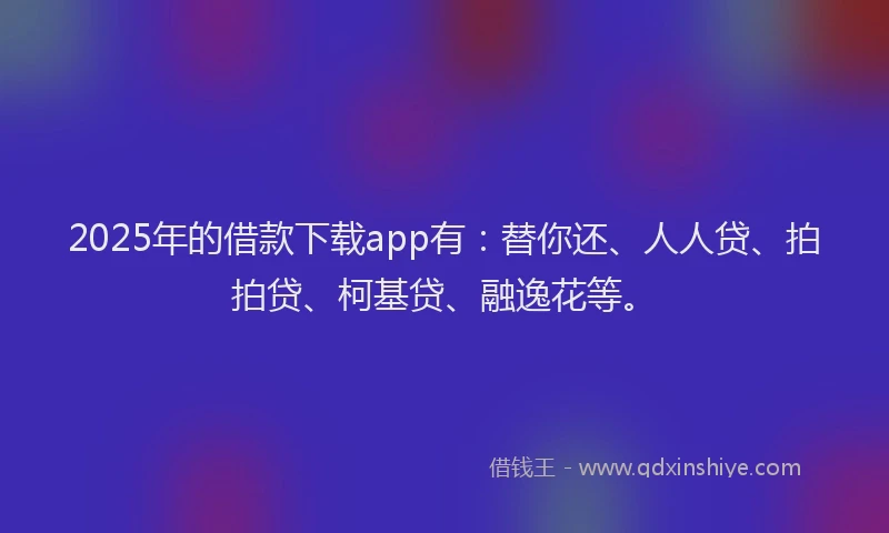 2025年的借款下载app有：替你还、人人贷、拍拍贷、柯基贷、融逸花等。