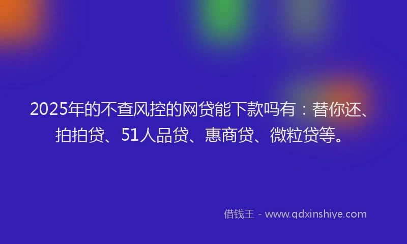 2025年的不查风控的网贷能下款吗有：替你还、拍拍贷、51人品贷、惠商贷、微粒贷等。