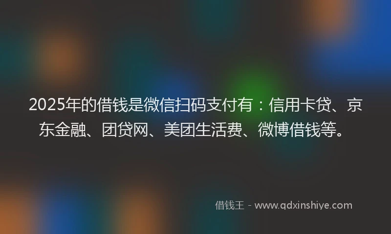 2025年的借钱是微信扫码支付有：信用卡贷、京东金融、团贷网、美团生活费、微博借钱等。