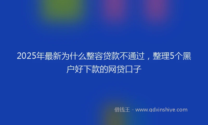 2025年最新为什么整容贷款不通过，整理5个黑户好下款的网贷口子