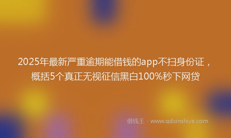 2025年最新严重逾期能借钱的app不扫身份证，概括5个真正无视征信黑白100%秒下网贷