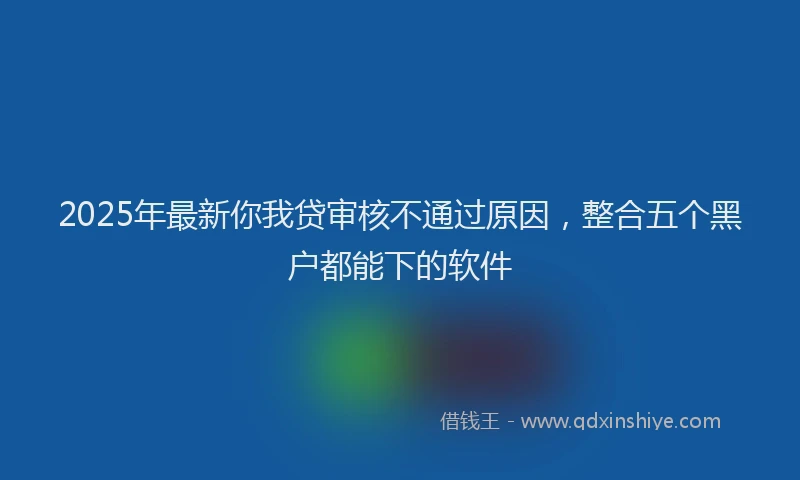 2025年最新你我贷审核不通过原因，整合五个黑户都能下的软件