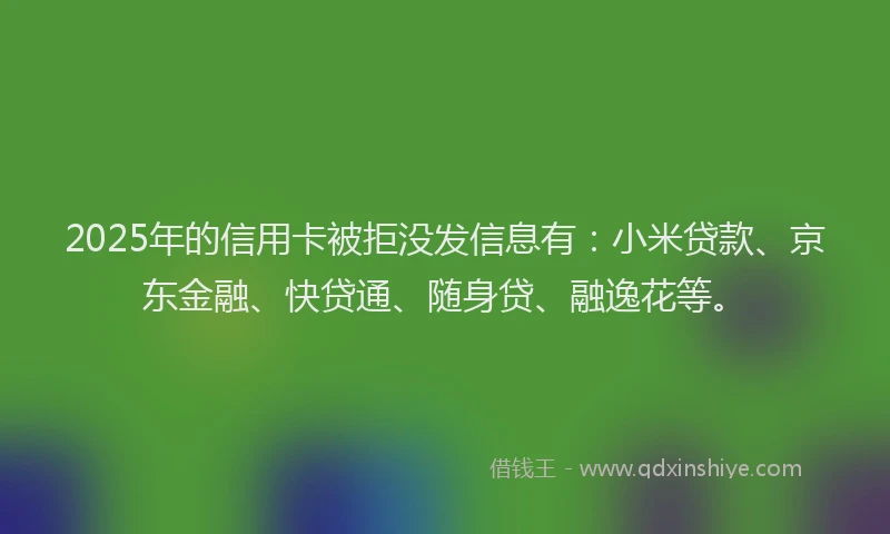 2025年的信用卡被拒没发信息有：小米贷款、京东金融、快贷通、随身贷、融逸花等。