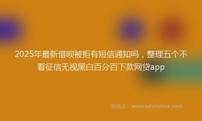 2025年最新借呗被拒有短信通知吗，整理五个不看征信无视黑白百分百下款网贷app