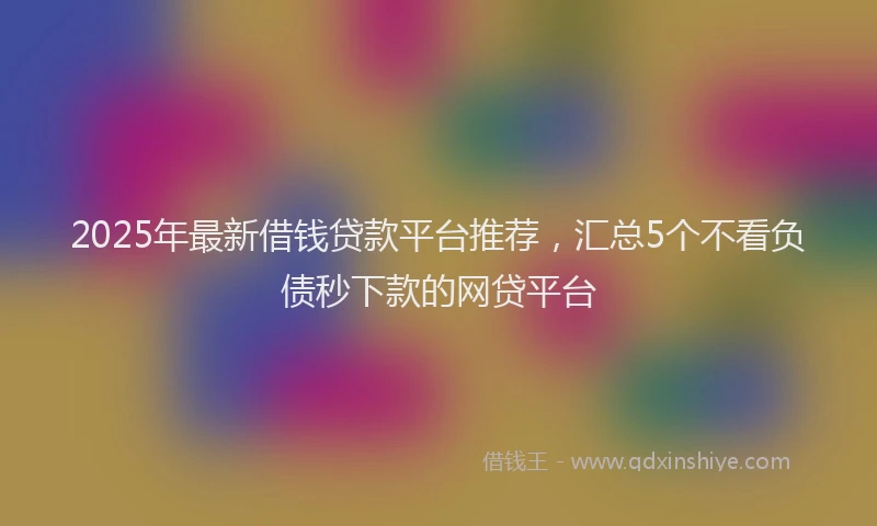 2025年最新借钱贷款平台推荐，汇总5个不看负债秒下款的网贷平台