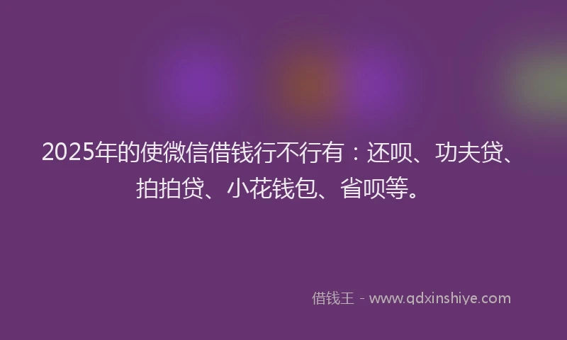 2025年的使微信借钱行不行有：还呗、功夫贷、拍拍贷、小花钱包、省呗等。