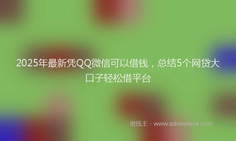 2025年最新凭QQ微信可以借钱，总结5个网贷大口子轻松借平台