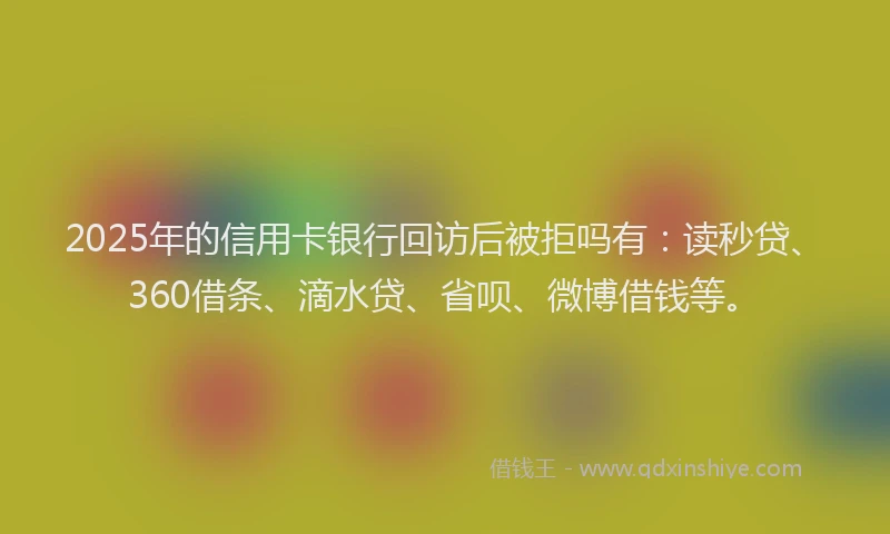 2025年的信用卡银行回访后被拒吗有：读秒贷、360借条、滴水贷、省呗、微博借钱等。