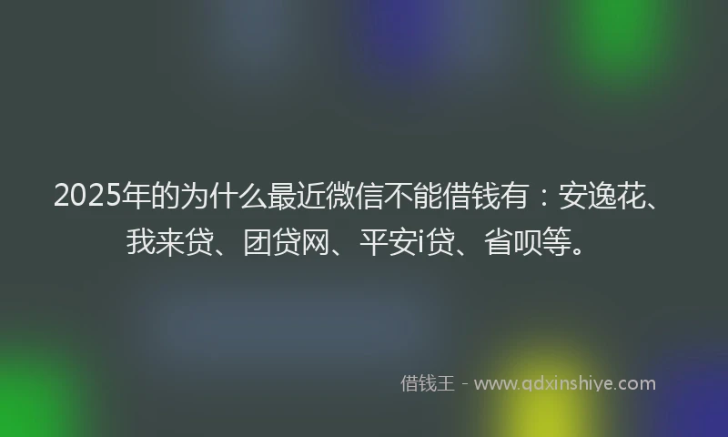 2025年的为什么最近微信不能借钱有：安逸花、我来贷、团贷网、平安i贷、省呗等。