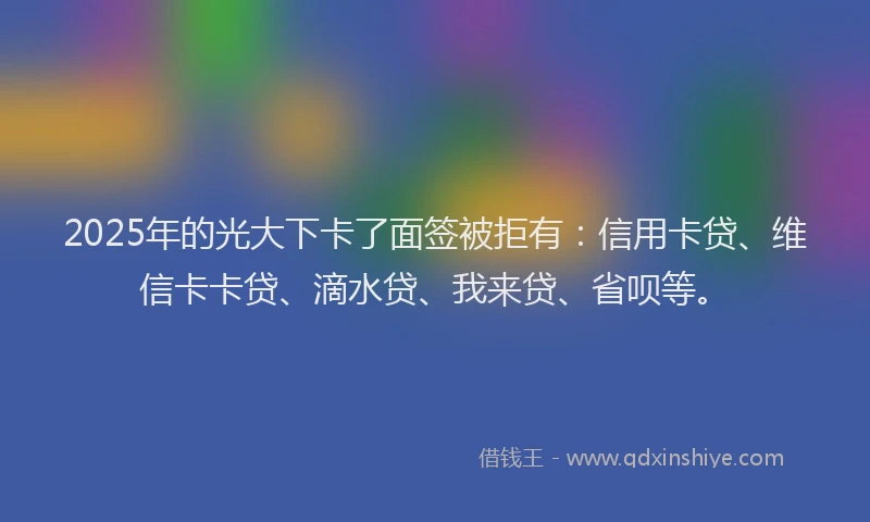 2025年的光大下卡了面签被拒有：信用卡贷、维信卡卡贷、滴水贷、我来贷、省呗等。