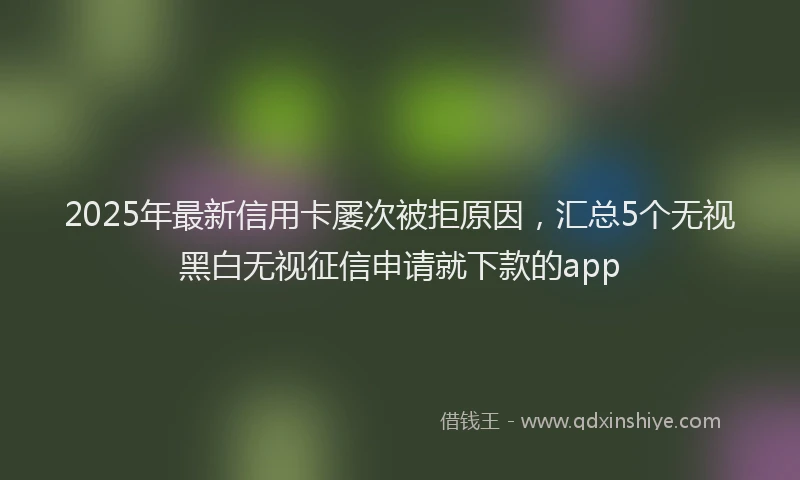 2025年最新信用卡屡次被拒原因，汇总5个无视黑白无视征信申请就下款的app