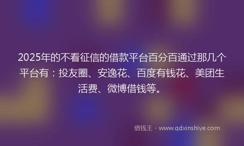 2025年的不看征信的借款平台百分百通过那几个平台有：投友圈、安逸花、百度有钱花、美团生活费、微博借钱等。