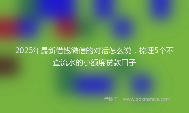 2025年最新借钱微信的对话怎么说，梳理5个不查流水的小额度贷款口子