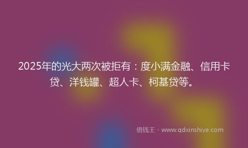 2025年的光大两次被拒有：度小满金融、信用卡贷、洋钱罐、超人卡、柯基贷等。