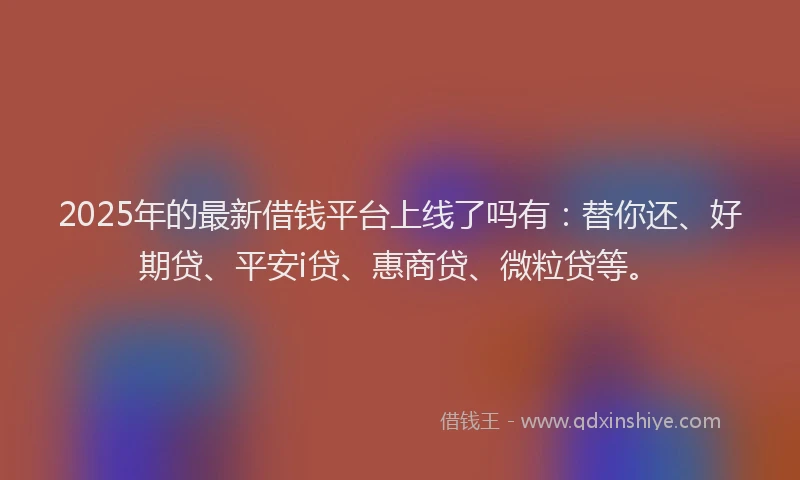 2025年的最新借钱平台上线了吗有：替你还、好期贷、平安i贷、惠商贷、微粒贷等。