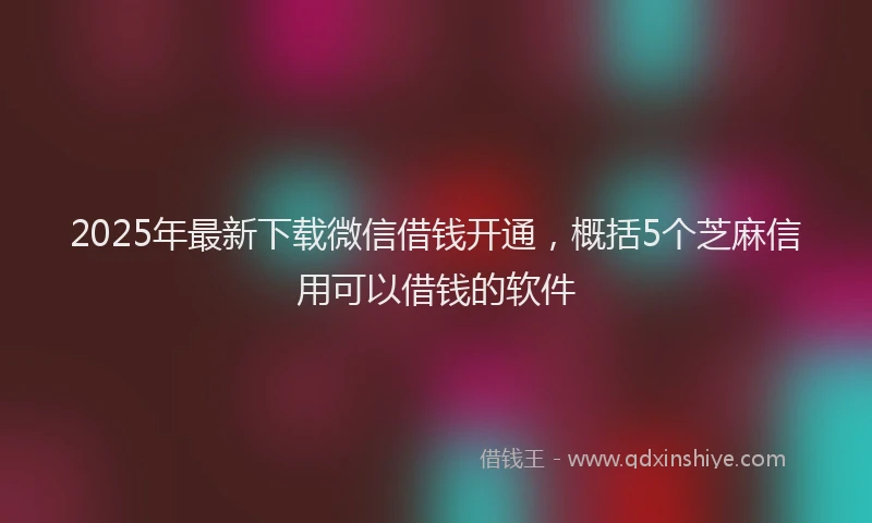 2025年最新下载微信借钱开通，概括5个芝麻信用可以借钱的软件