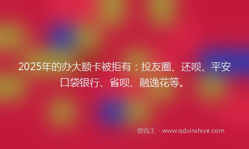 2025年的办大额卡被拒有：投友圈、还呗、平安口袋银行、省呗、融逸花等。