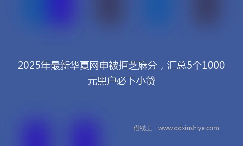 2025年最新华夏网申被拒芝麻分，汇总5个1000元黑户必下小贷
