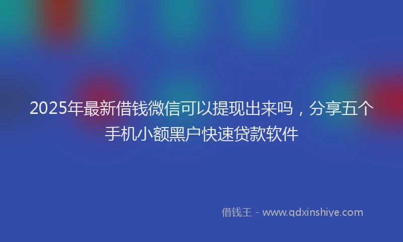 2025年最新借钱微信可以提现出来吗，分享五个手机小额黑户快速贷款软件