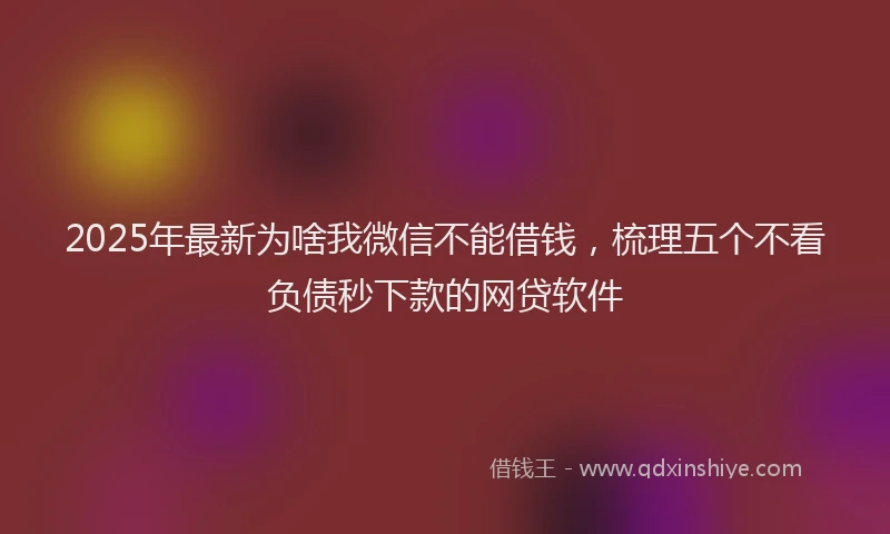 2025年最新为啥我微信不能借钱，梳理五个不看负债秒下款的网贷软件